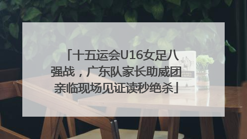 十五运会U16女足八强战，广东队家长助威团亲临现场见证读秒绝杀