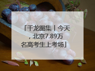 千龙图集丨今天，北京7.89万名高考生上考场