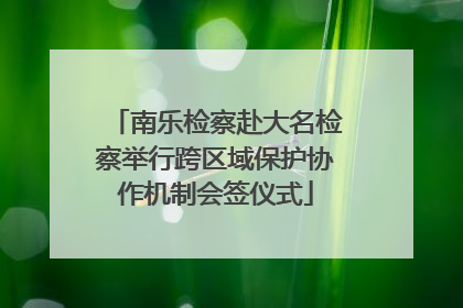 南乐检察赴大名检察举行跨区域保护协作机制会签仪式