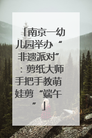 南京一幼儿园举办“非遗派对”：剪纸大师手把手教萌娃剪“端午”
