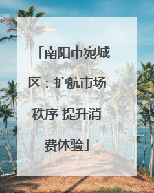 南阳市宛城区：护航市场秩序 提升消费体验
