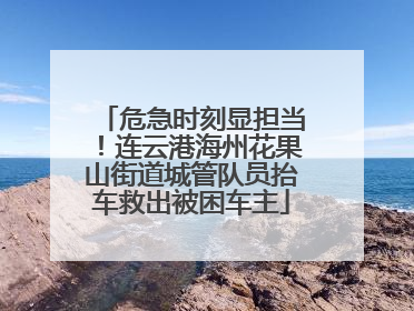 危急时刻显担当！连云港海州花果山街道城管队员抬车救出被困车主