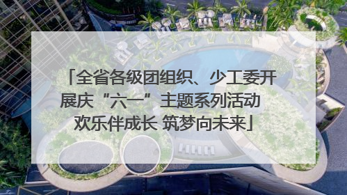 全省各级团组织、少工委开展庆“六一”主题系列活动 欢乐伴成长 筑梦向未来