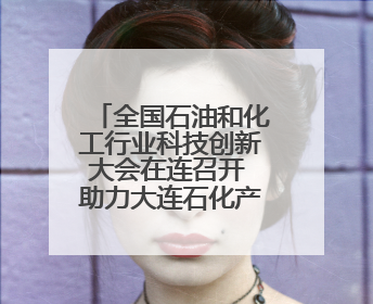 全国石油和化工行业科技创新大会在连召开 助力大连石化产业全产业链高质量发展