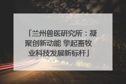 兰州兽医研究所：凝聚创新动能 擎起畜牧业科技发展新标杆