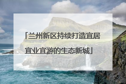 兰州新区持续打造宜居宜业宜游的生态新城