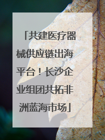 共建医疗器械供应链出海平台！长沙企业组团共拓非洲蓝海市场