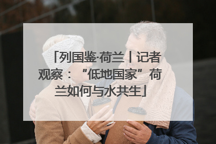 列国鉴·荷兰丨记者观察：“低地国家”荷兰如何与水共生