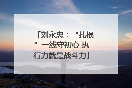 刘永忠：“扎根”一线守初心 执行力就是战斗力