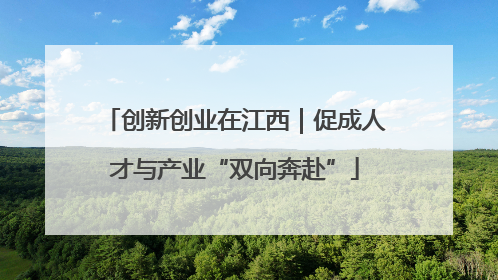 创新创业在江西｜促成人才与产业“双向奔赴”