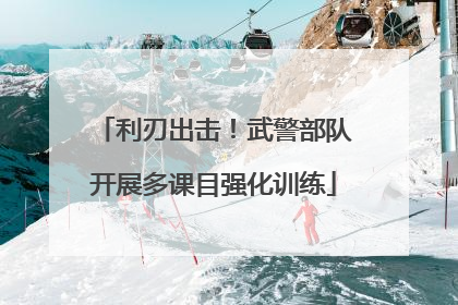 利刃出击！武警部队开展多课目强化训练