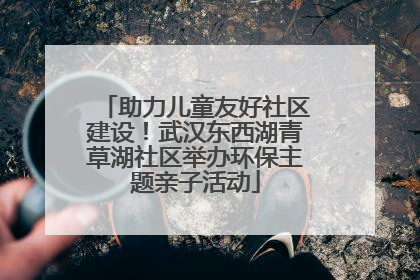 助力儿童友好社区建设！武汉东西湖青草湖社区举办环保主题亲子活动
