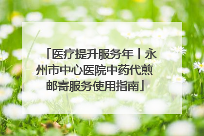 医疗提升服务年丨永州市中心医院中药代煎邮寄服务使用指南