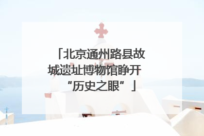 北京通州路县故城遗址博物馆睁开“历史之眼”