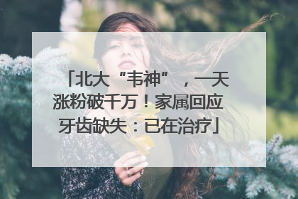北大“韦神”，一天涨粉破千万！家属回应牙齿缺失：已在治疗