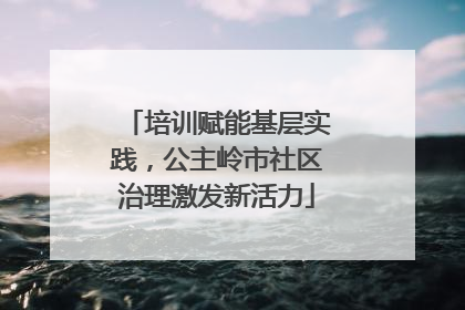 培训赋能基层实践，公主岭市社区治理激发新活力