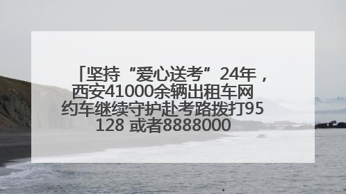 坚持“爱心送考”24年，西安41000余辆出租车网约车继续守护赴考路拨打95128 或者88880000均可报名参加一对一送考