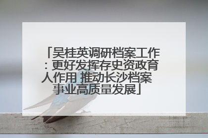 吴桂英调研档案工作：更好发挥存史资政育人作用 推动长沙档案事业高质量发展