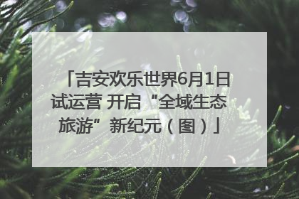 吉安欢乐世界6月1日试运营 开启“全域生态旅游”新纪元（图）