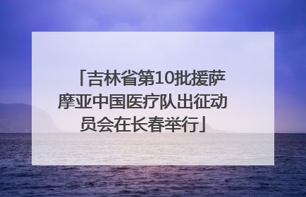 吉林省第10批援萨摩亚中国医疗队出征动员会在长春举行