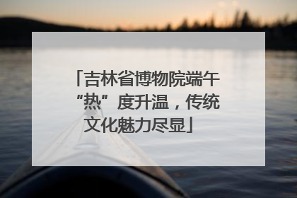 吉林省博物院端午“热”度升温，传统文化魅力尽显