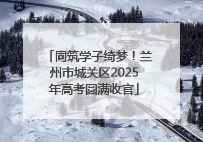 同筑学子绮梦！兰州市城关区2025年高考圆满收官