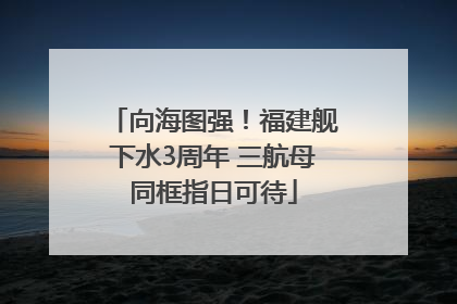 向海图强！福建舰下水3周年 三航母同框指日可待