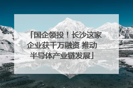 国企领投！长沙这家企业获千万融资 推动半导体产业链发展