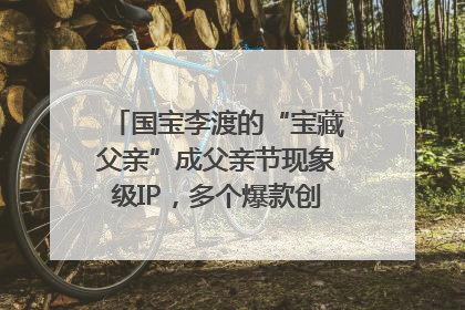国宝李渡的“宝藏父亲”成父亲节现象级IP，多个爆款创造数千万流量