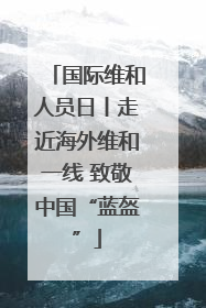 国际维和人员日丨走近海外维和一线 致敬中国“蓝盔”