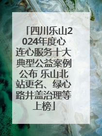 四川乐山2024年度心连心服务十大典型公益案例公布 乐山北站更名、绿心路井盖治理等上榜