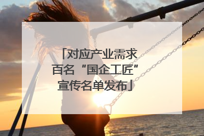 对应产业需求 百名“国企工匠”宣传名单发布
