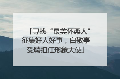 寻找“最美怀柔人”征集好人好事，白敬亭受聘担任形象大使