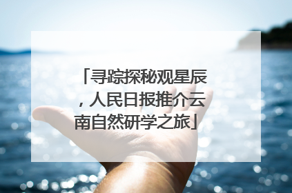 寻踪探秘观星辰，人民日报推介云南自然研学之旅