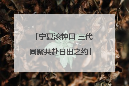 宁夏滚钟口 三代同聚共赴日出之约