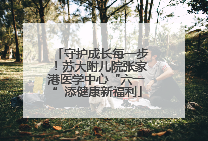 守护成长每一步！苏大附儿院张家港医学中心“六一”添健康新福利