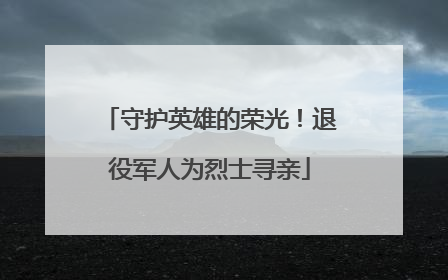 守护英雄的荣光！退役军人为烈士寻亲
