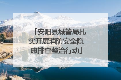 安阳县城管局扎实开展消防安全隐患排查整治行动