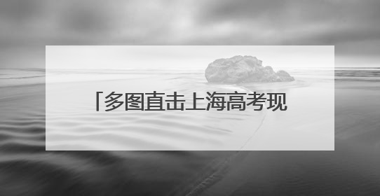 多图直击上海高考现场丨祝愿考生笔下生辉，未来一路繁花！