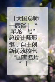 大国总师一席谈｜“华龙一号”总设计师邢继：自主创新铸就核电“国家名片”