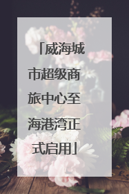 威海城市超级商旅中心至海港湾正式启用