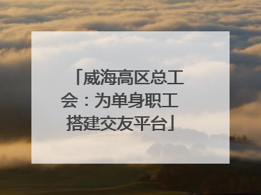 威海高区总工会：为单身职工搭建交友平台