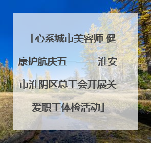 心系城市美容师 健康护航庆五一——淮安市淮阴区总工会开展关爱职工体检活动