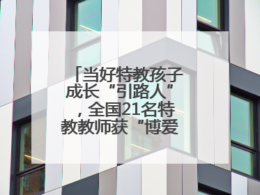 当好特教孩子成长“引路人”，全国21名特教教师获“博爱塑魂奖”表彰