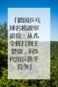 德国乒乓球名将波尔退役：从孔令辉打到王楚钦，同5代国乒选手竞争