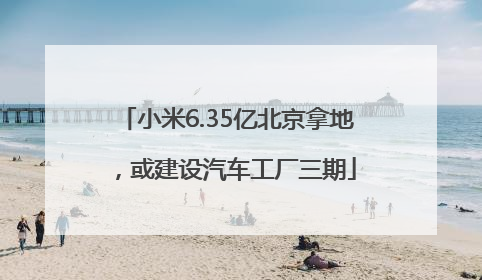 小米6.35亿北京拿地，或建设汽车工厂三期