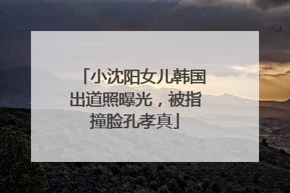 小沈阳女儿韩国出道照曝光，被指撞脸孔孝真