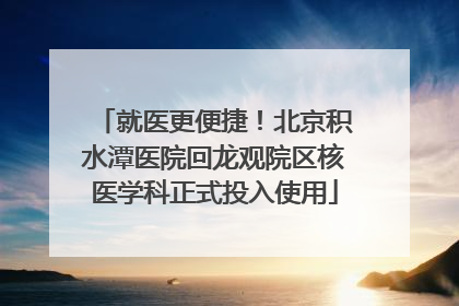 就医更便捷！北京积水潭医院回龙观院区核医学科正式投入使用