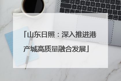 山东日照：深入推进港产城高质量融合发展