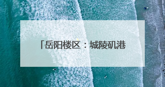 岳阳楼区：城陵矶港升级 助力文旅发展